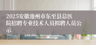 2025安徽池州市东至县总医院招聘专业技术人员拟聘人员公示