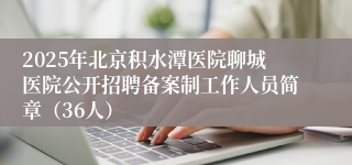 2025年北京积水潭医院聊城医院公开招聘备案制工作人员简章（36人）