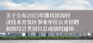 关于公布2025年潍坊滨海经济技术开发区事业单位公开招聘初级综合类岗位总成绩的通知