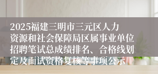 2025福建三明市三元区人力资源和社会保障局区属事业单位招聘笔试总成绩排名、合格线划定及面试资格复核等事项公示