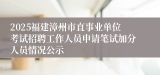 2025福建漳州市直事业单位考试招聘工作人员申请笔试加分人员情况公示