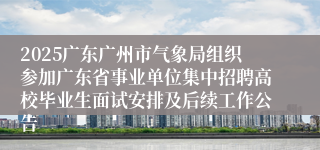 2025广东广州市气象局组织参加广东省事业单位集中招聘高校毕业生面试安排及后续工作公告