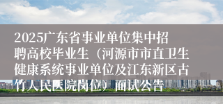 2025广东省事业单位集中招聘高校毕业生（河源市市直卫生健康系统事业单位及江东新区古竹人民医院岗位）面试公告