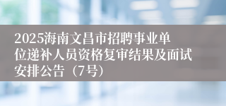 2025海南文昌市招聘事业单位递补人员资格复审结果及面试安排公告（7号）