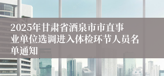 2025年甘肃省酒泉市市直事业单位选调进入体检环节人员名单通知