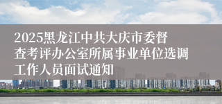 2025黑龙江中共大庆市委督查考评办公室所属事业单位选调工作人员面试通知