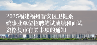 2025福建福州晋安区卫健系统事业单位招聘笔试成绩和面试资格复审有关事项的通知