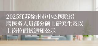 2025江苏徐州市中心医院招聘医务人员部分硕士研究生及以上岗位面试通知公示