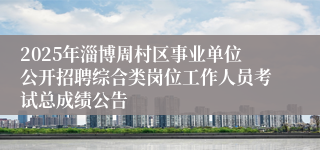 2025年淄博周村区事业单位公开招聘综合类岗位工作人员考试总成绩公告