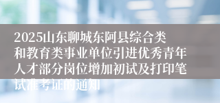 2025山东聊城东阿县综合类和教育类事业单位引进优秀青年人才部分岗位增加初试及打印笔试准考证的通知