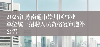 2025江苏南通市崇川区事业单位统一招聘人员资格复审递补公告