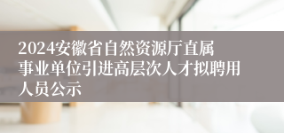 2024安徽省自然资源厅直属事业单位引进高层次人才拟聘用人员公示
