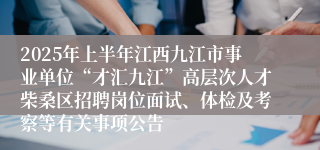 2025年上半年江西九江市事业单位“才汇九江”高层次人才柴桑区招聘岗位面试、体检及考察等有关事项公告