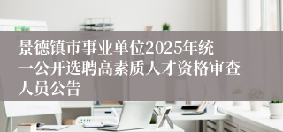 景德镇市事业单位2025年统一公开选聘高素质人才资格审查人员公告