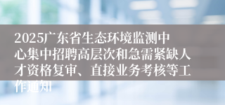 2025广东省生态环境监测中心集中招聘高层次和急需紧缺人才资格复审、直接业务考核等工作通知