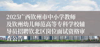 2025广西钦州市中小学教师及钦州幼儿师范高等专科学校辅导员招聘钦北区岗位面试资格审查公告