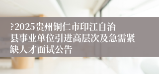 ?2025贵州铜仁市印江自治县事业单位引进高层次及急需紧缺人才面试公告