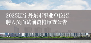 2025辽宁丹东市事业单位招聘人员面试前资格审查公告