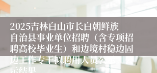 2025吉林白山市长白朝鲜族自治县事业单位招聘（含专项招聘高校毕业生）和边境村稳边固边工作专干拟聘用人员公示》公示结果