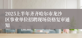 2025上半年齐齐哈尔市龙沙区事业单位招聘现场资格复审通知