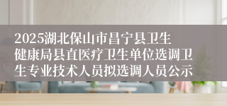 2025湖北保山市昌宁县卫生健康局县直医疗卫生单位选调卫生专业技术人员拟选调人员公示