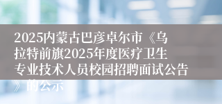2025内蒙古巴彦卓尔市《乌拉特前旗2025年度医疗卫生专业技术人员校园招聘面试公告》的公示