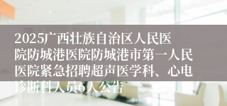 2025广西壮族自治区人民医院防城港医院防城港市第一人民医院紧急招聘超声医学科、心电诊断科人员6人公告