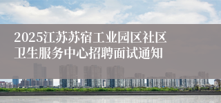 2025江苏苏宿工业园区社区卫生服务中心招聘面试通知