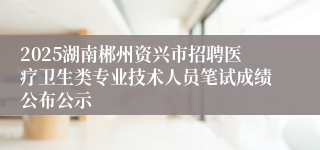 2025湖南郴州资兴市招聘医疗卫生类专业技术人员笔试成绩公布公示