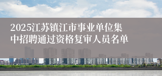 2025江苏镇江市事业单位集中招聘通过资格复审人员名单