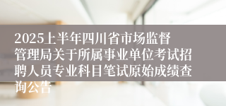 2025上半年四川省市场监督管理局关于所属事业单位考试招聘人员专业科目笔试原始成绩查询公告