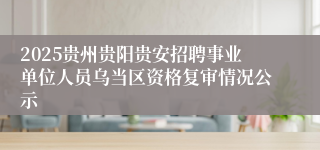 2025贵州贵阳贵安招聘事业单位人员乌当区资格复审情况公示