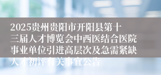 2025贵州贵阳市开阳县第十三届人才博览会中西医结合医院事业单位引进高层次及急需紧缺人才初评有关事宜公告