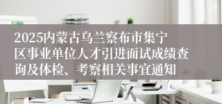 2025内蒙古乌兰察布市集宁区事业单位人才引进面试成绩查询及体检、考察相关事宜通知