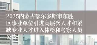 2025内蒙古鄂尔多斯市东胜区事业单位引进高层次人才和紧缺专业人才进入体检和考察人员公告
