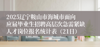 2025辽宁鞍山市海城市面向应届毕业生招聘高层次急需紧缺人才岗位报名统计表（21日）