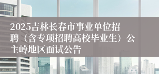 2025吉林长春市事业单位招聘（含专项招聘高校毕业生）公主岭地区面试公告