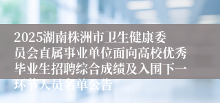 2025湖南株洲市卫生健康委员会直属事业单位面向高校优秀毕业生招聘综合成绩及入围下一环节人员名单公告