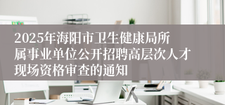 2025年海阳市卫生健康局所属事业单位公开招聘高层次人才现场资格审查的通知