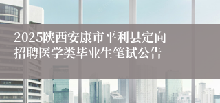 2025陕西安康市平利县定向招聘医学类毕业生笔试公告