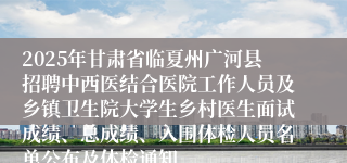 2025年甘肃省临夏州广河县招聘中西医结合医院工作人员及乡镇卫生院大学生乡村医生面试成绩、总成绩、入围体检人员名单公布及体检通知