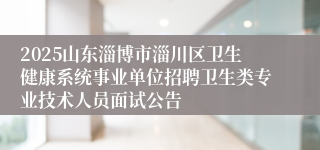 2025山东淄博市淄川区卫生健康系统事业单位招聘卫生类专业技术人员面试公告