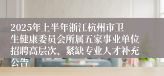 2025年上半年浙江杭州市卫生健康委员会所属五家事业单位招聘高层次、紧缺专业人才补充公告