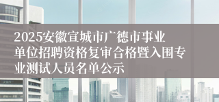 2025安徽宣城市广德市事业单位招聘资格复审合格暨入围专业测试人员名单公示