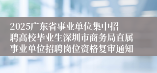 2025广东省事业单位集中招聘高校毕业生深圳市商务局直属事业单位招聘岗位资格复审通知