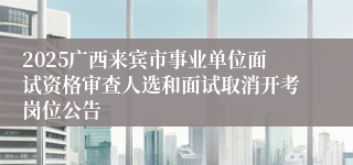 2025广西来宾市事业单位面试资格审查人选和面试取消开考岗位公告