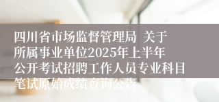 四川省市场监督管理局  关于所属事业单位2025年上半年公开考试招聘工作人员专业科目笔试原始成绩查询公告