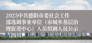 2025中共德阳市委社会工作部选调事业单位（市城乡基层治理促进中心）人员拟调人员公示（四川）