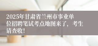 2025年甘肃省兰州市事业单位招聘笔试考点地图来了，考生请查收！