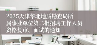 2025天津华北地质勘查局所属事业单位第二批招聘工作人员资格复审、面试的通知
